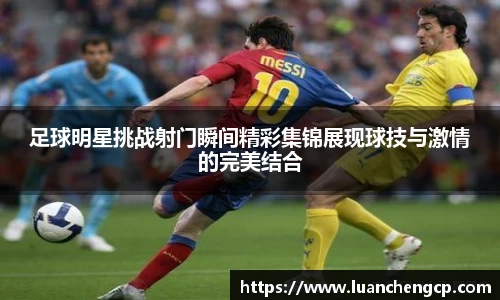 足球明星挑战射门瞬间精彩集锦展现球技与激情的完美结合