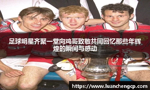 足球明星齐聚一堂向鸡哥致敬共同回忆那些年辉煌的瞬间与感动