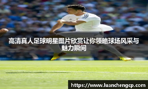 高清真人足球明星图片欣赏让你领略球场风采与魅力瞬间